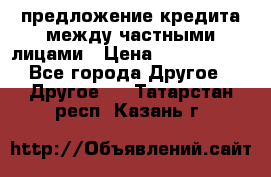 предложение кредита между частными лицами › Цена ­ 5 000 000 - Все города Другое » Другое   . Татарстан респ.,Казань г.